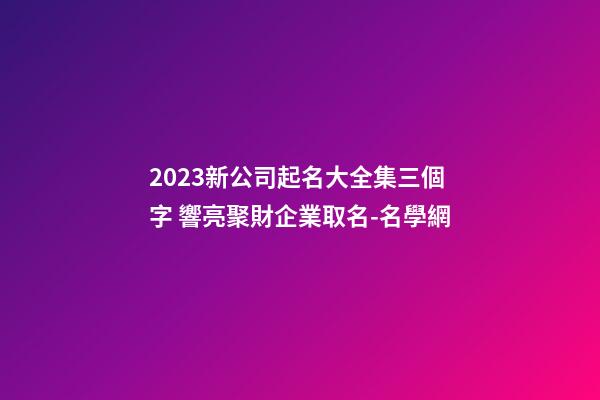 2023新公司起名大全集三個字 響亮聚財企業取名-名學網-第1張-公司起名-玄機派